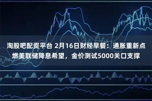 淘股吧配资平台 2月16日财经早餐：通胀重新点燃美联储降息希望，金价测试5000关口支撑