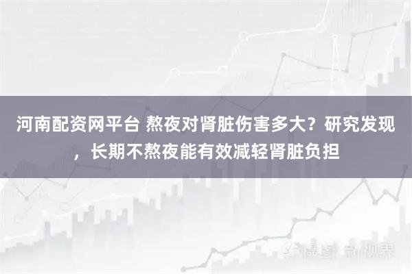 河南配资网平台 熬夜对肾脏伤害多大？研究发现，长期不熬夜能有效减轻肾脏负担