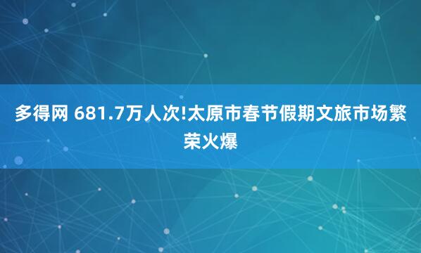 多得网 681.7万人次!太原市春节假期文旅市场繁荣火爆