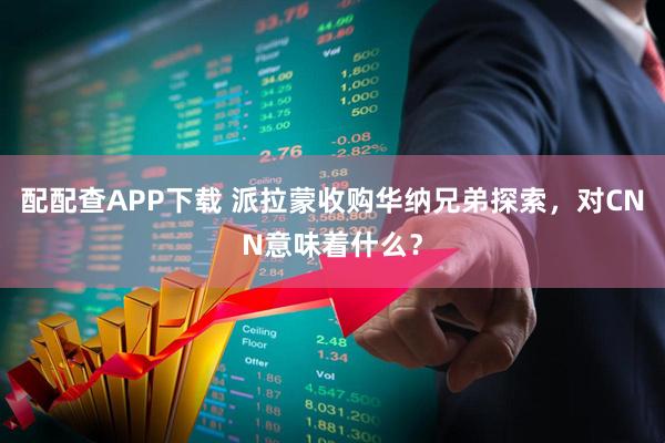 配配查APP下载 派拉蒙收购华纳兄弟探索，对CNN意味着什么？