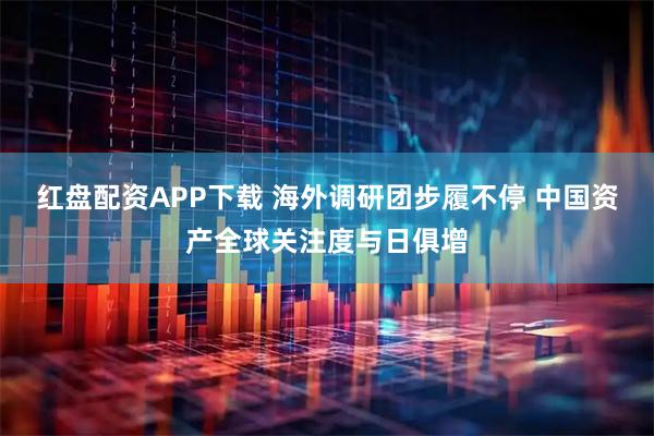 红盘配资APP下载 海外调研团步履不停 中国资产全球关注度与日俱增