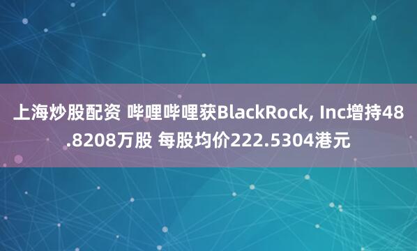 上海炒股配资 哔哩哔哩获BlackRock, Inc增持48.8208万股 每股均价222.5304港元