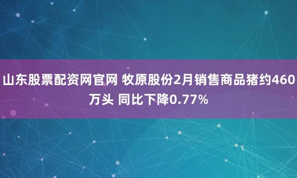 山东股票配资网官网 牧原股份2月销售商品猪约460万头 同比下降0.77%