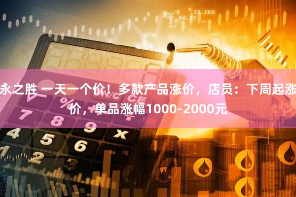 永之胜 一天一个价！多款产品涨价，店员：下周起涨价，单品涨幅1000-2000元